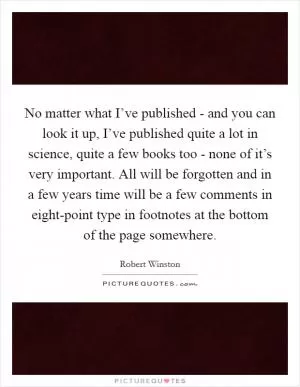 No matter what I’ve published - and you can look it up, I’ve published quite a lot in science, quite a few books too - none of it’s very important. All will be forgotten and in a few years time will be a few comments in eight-point type in footnotes at the bottom of the page somewhere Picture Quote #1