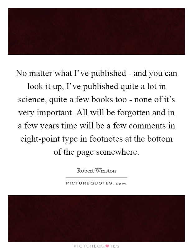 No matter what I've published - and you can look it up, I've published quite a lot in science, quite a few books too - none of it's very important. All will be forgotten and in a few years time will be a few comments in eight-point type in footnotes at the bottom of the page somewhere. Picture Quote #1