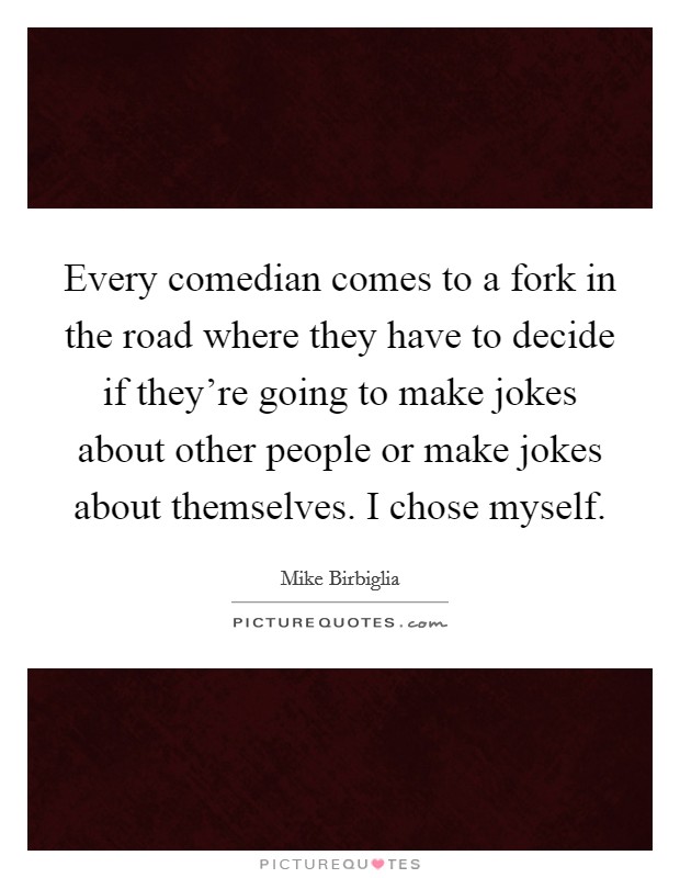 Every comedian comes to a fork in the road where they have to decide if they're going to make jokes about other people or make jokes about themselves. I chose myself. Picture Quote #1