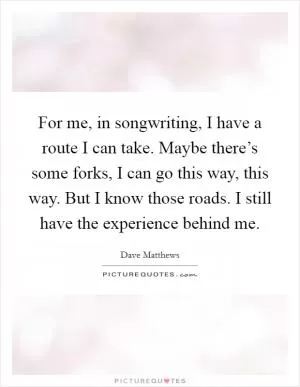 For me, in songwriting, I have a route I can take. Maybe there’s some forks, I can go this way, this way. But I know those roads. I still have the experience behind me Picture Quote #1