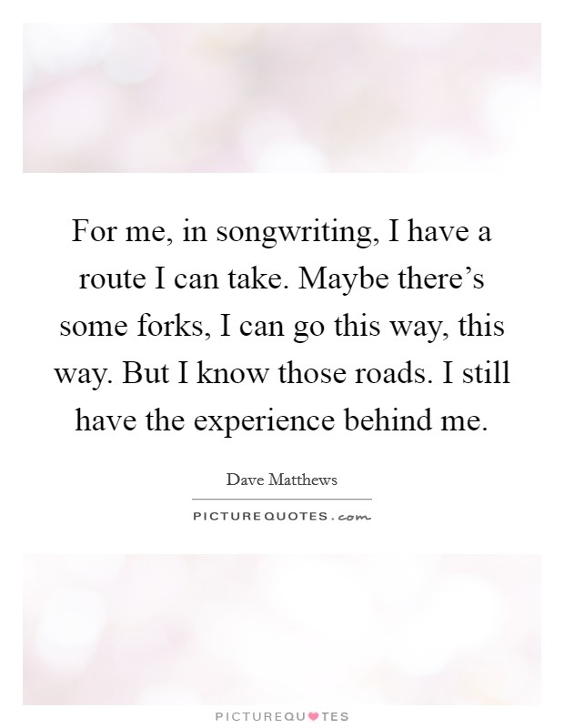 For me, in songwriting, I have a route I can take. Maybe there's some forks, I can go this way, this way. But I know those roads. I still have the experience behind me. Picture Quote #1