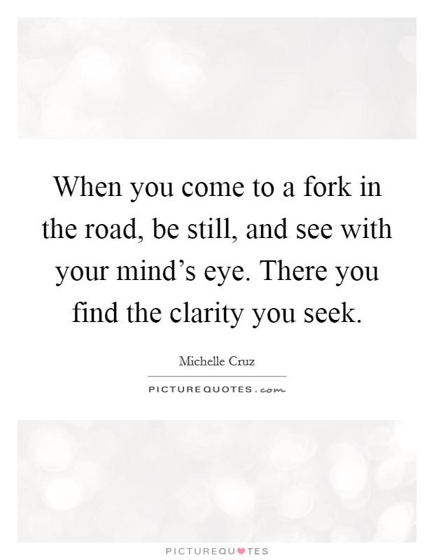 When you come to a fork in the road, be still, and see with your mind's eye. There you find the clarity you seek. Picture Quote #1