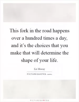 This fork in the road happens over a hundred times a day, and it’s the choices that you make that will determine the shape of your life Picture Quote #1