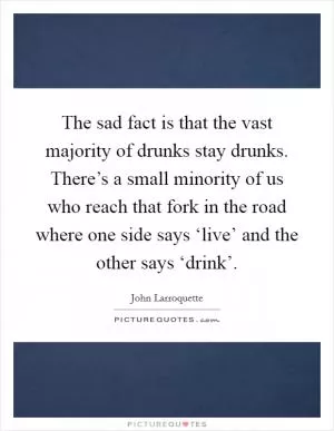 The sad fact is that the vast majority of drunks stay drunks. There’s a small minority of us who reach that fork in the road where one side says ‘live’ and the other says ‘drink’ Picture Quote #1