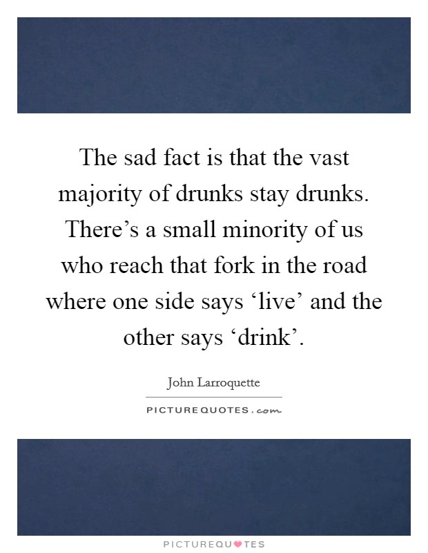 The sad fact is that the vast majority of drunks stay drunks. There's a small minority of us who reach that fork in the road where one side says ‘live' and the other says ‘drink'. Picture Quote #1