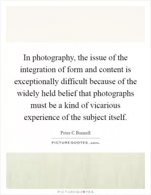 In photography, the issue of the integration of form and content is exceptionally difficult because of the widely held belief that photographs must be a kind of vicarious experience of the subject itself Picture Quote #1