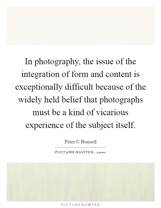 In photography, the issue of the integration of form and content is exceptionally difficult because of the widely held belief that photographs must be a kind of vicarious experience of the subject itself. Picture Quote #1