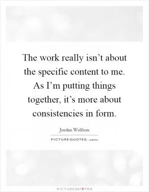The work really isn’t about the specific content to me. As I’m putting things together, it’s more about consistencies in form Picture Quote #1