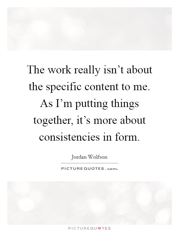 The work really isn't about the specific content to me. As I'm putting things together, it's more about consistencies in form. Picture Quote #1