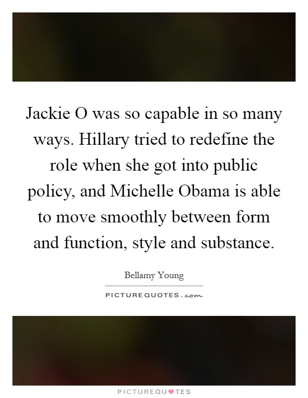 Jackie O was so capable in so many ways. Hillary tried to redefine the role when she got into public policy, and Michelle Obama is able to move smoothly between form and function, style and substance. Picture Quote #1