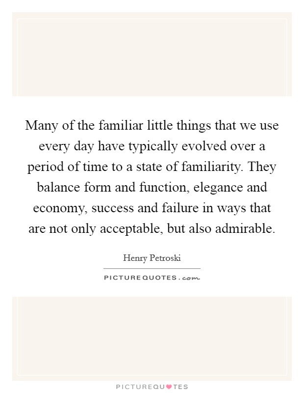 Many of the familiar little things that we use every day have typically evolved over a period of time to a state of familiarity. They balance form and function, elegance and economy, success and failure in ways that are not only acceptable, but also admirable. Picture Quote #1