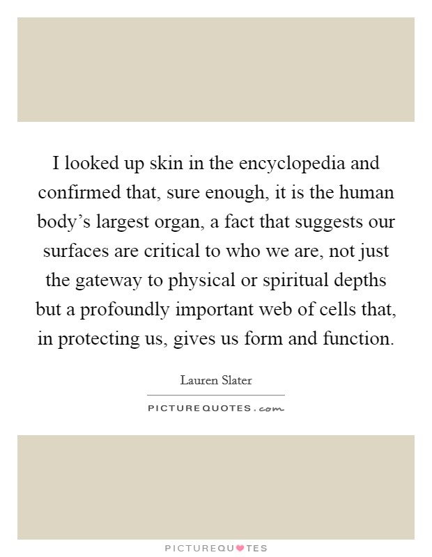 I looked up skin in the encyclopedia and confirmed that, sure enough, it is the human body's largest organ, a fact that suggests our surfaces are critical to who we are, not just the gateway to physical or spiritual depths but a profoundly important web of cells that, in protecting us, gives us form and function. Picture Quote #1