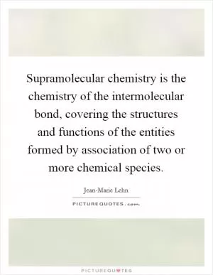 Supramolecular chemistry is the chemistry of the intermolecular bond, covering the structures and functions of the entities formed by association of two or more chemical species Picture Quote #1