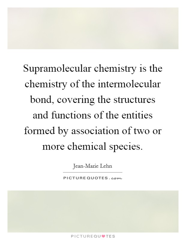 Supramolecular chemistry is the chemistry of the intermolecular bond, covering the structures and functions of the entities formed by association of two or more chemical species. Picture Quote #1