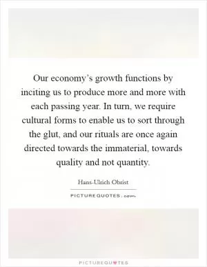 Our economy’s growth functions by inciting us to produce more and more with each passing year. In turn, we require cultural forms to enable us to sort through the glut, and our rituals are once again directed towards the immaterial, towards quality and not quantity Picture Quote #1