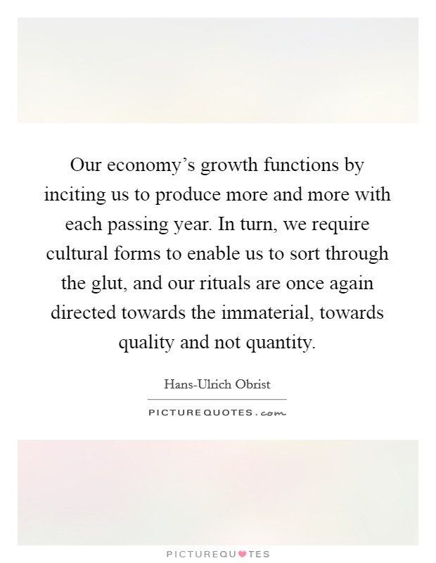 Our economy's growth functions by inciting us to produce more and more with each passing year. In turn, we require cultural forms to enable us to sort through the glut, and our rituals are once again directed towards the immaterial, towards quality and not quantity. Picture Quote #1