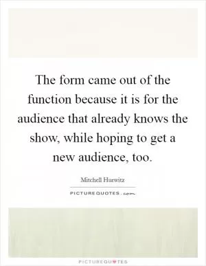 The form came out of the function because it is for the audience that already knows the show, while hoping to get a new audience, too Picture Quote #1