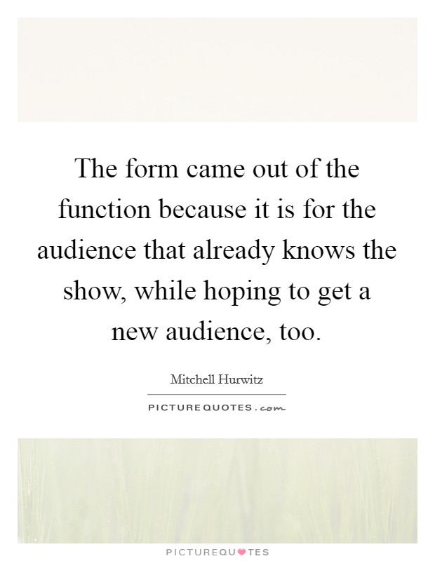 The form came out of the function because it is for the audience that already knows the show, while hoping to get a new audience, too. Picture Quote #1