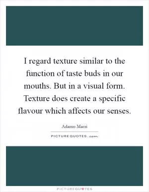 I regard texture similar to the function of taste buds in our mouths. But in a visual form. Texture does create a specific flavour which affects our senses Picture Quote #1