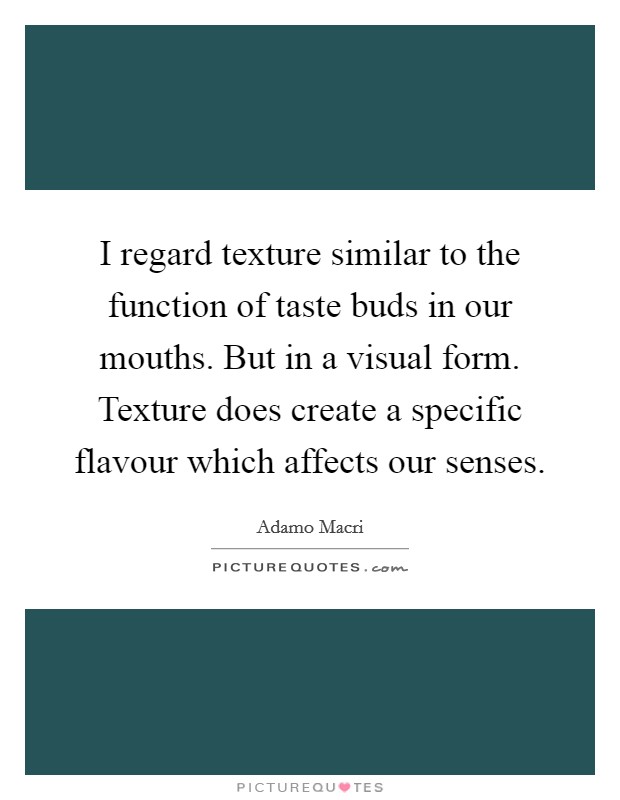 I regard texture similar to the function of taste buds in our mouths. But in a visual form. Texture does create a specific flavour which affects our senses. Picture Quote #1