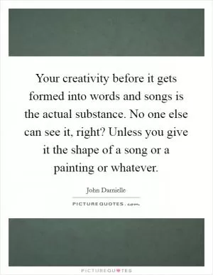 Your creativity before it gets formed into words and songs is the actual substance. No one else can see it, right? Unless you give it the shape of a song or a painting or whatever Picture Quote #1