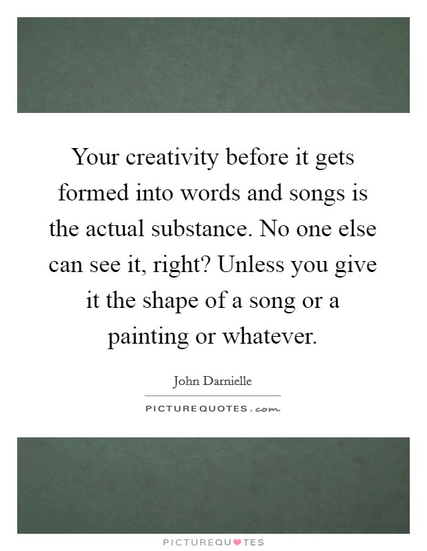 Your creativity before it gets formed into words and songs is the actual substance. No one else can see it, right? Unless you give it the shape of a song or a painting or whatever. Picture Quote #1