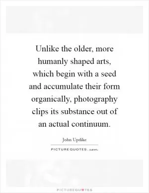 Unlike the older, more humanly shaped arts, which begin with a seed and accumulate their form organically, photography clips its substance out of an actual continuum Picture Quote #1