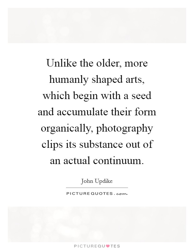 Unlike the older, more humanly shaped arts, which begin with a seed and accumulate their form organically, photography clips its substance out of an actual continuum. Picture Quote #1