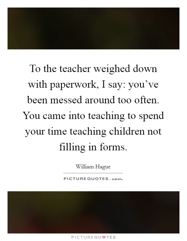 To the teacher weighed down with paperwork, I say: you've been messed around too often. You came into teaching to spend your time teaching children not filling in forms. Picture Quote #1