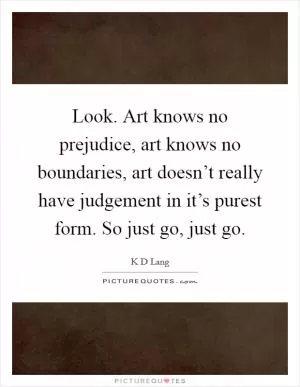 Look. Art knows no prejudice, art knows no boundaries, art doesn’t really have judgement in it’s purest form. So just go, just go Picture Quote #1