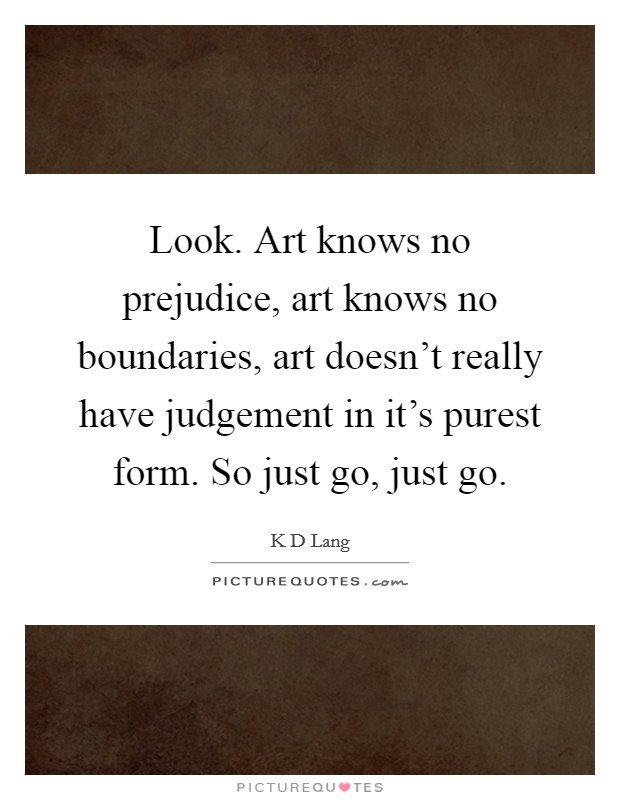 Look. Art knows no prejudice, art knows no boundaries, art doesn't really have judgement in it's purest form. So just go, just go. Picture Quote #1