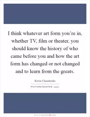 I think whatever art form you’re in, whether TV, film or theater, you should know the history of who came before you and how the art form has changed or not changed and to learn from the greats Picture Quote #1