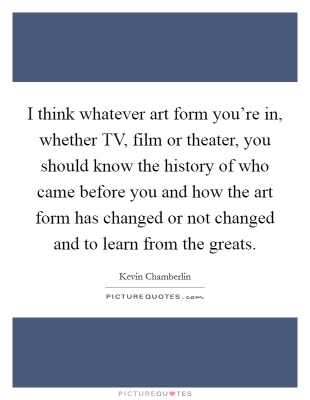 I think whatever art form you're in, whether TV, film or theater, you should know the history of who came before you and how the art form has changed or not changed and to learn from the greats. Picture Quote #1