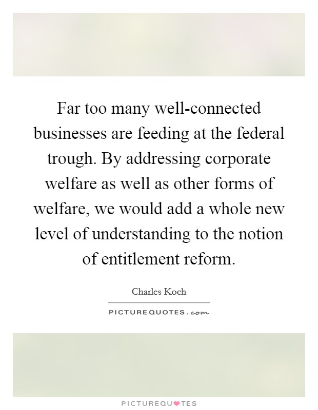 Far too many well-connected businesses are feeding at the federal trough. By addressing corporate welfare as well as other forms of welfare, we would add a whole new level of understanding to the notion of entitlement reform. Picture Quote #1