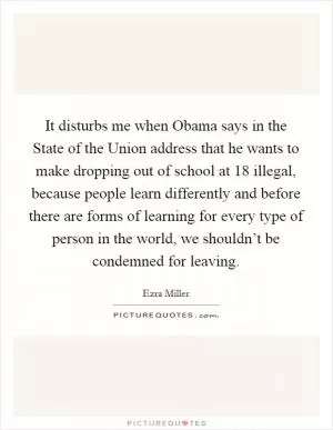 It disturbs me when Obama says in the State of the Union address that he wants to make dropping out of school at 18 illegal, because people learn differently and before there are forms of learning for every type of person in the world, we shouldn’t be condemned for leaving Picture Quote #1