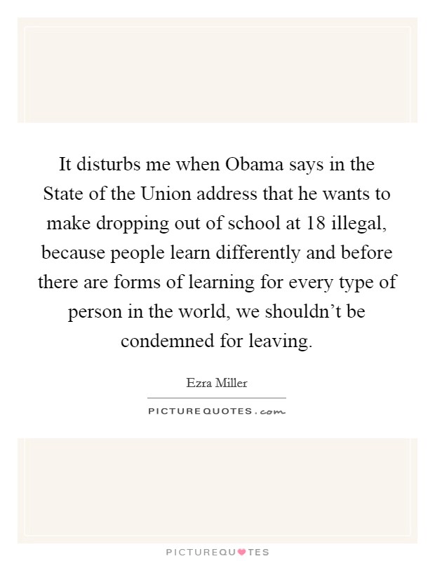 It disturbs me when Obama says in the State of the Union address that he wants to make dropping out of school at 18 illegal, because people learn differently and before there are forms of learning for every type of person in the world, we shouldn't be condemned for leaving. Picture Quote #1