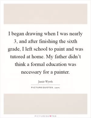 I began drawing when I was nearly 3, and after finishing the sixth grade, I left school to paint and was tutored at home. My father didn’t think a formal education was necessary for a painter Picture Quote #1