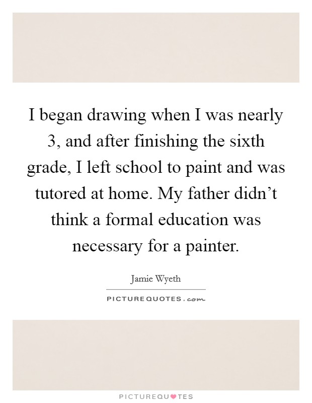 I began drawing when I was nearly 3, and after finishing the sixth grade, I left school to paint and was tutored at home. My father didn't think a formal education was necessary for a painter. Picture Quote #1