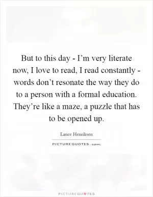 But to this day - I’m very literate now, I love to read, I read constantly - words don’t resonate the way they do to a person with a formal education. They’re like a maze, a puzzle that has to be opened up Picture Quote #1