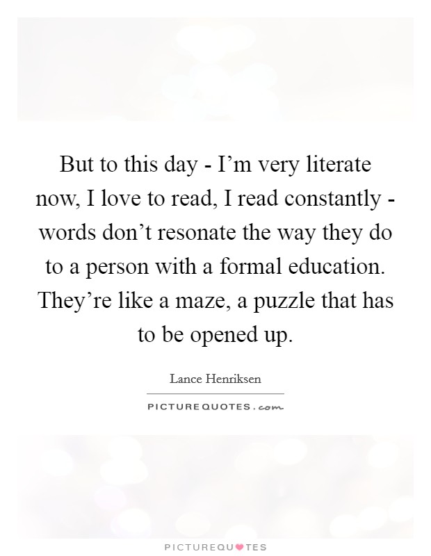 But to this day - I'm very literate now, I love to read, I read constantly - words don't resonate the way they do to a person with a formal education. They're like a maze, a puzzle that has to be opened up. Picture Quote #1