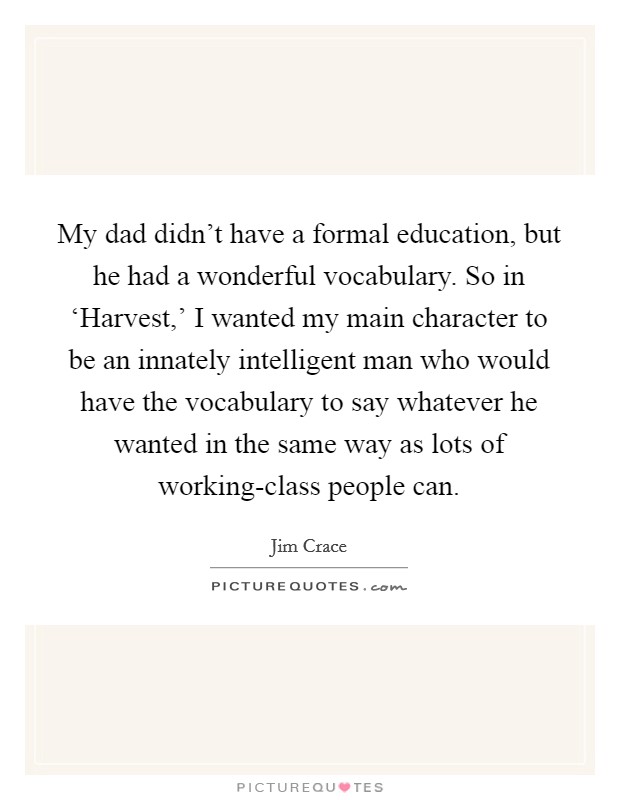My dad didn't have a formal education, but he had a wonderful vocabulary. So in ‘Harvest,' I wanted my main character to be an innately intelligent man who would have the vocabulary to say whatever he wanted in the same way as lots of working-class people can. Picture Quote #1