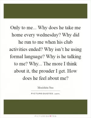 Only to me... Why does he take me home every wednesday? Why did he run to me when his club activities ended? Why isn’t he using formal language? Why is he talking to me? Why... The more I think about it, the prouder I get. How does he feel about me? Picture Quote #1