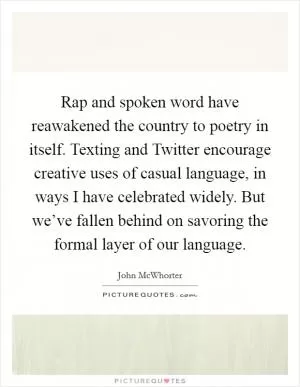 Rap and spoken word have reawakened the country to poetry in itself. Texting and Twitter encourage creative uses of casual language, in ways I have celebrated widely. But we’ve fallen behind on savoring the formal layer of our language Picture Quote #1