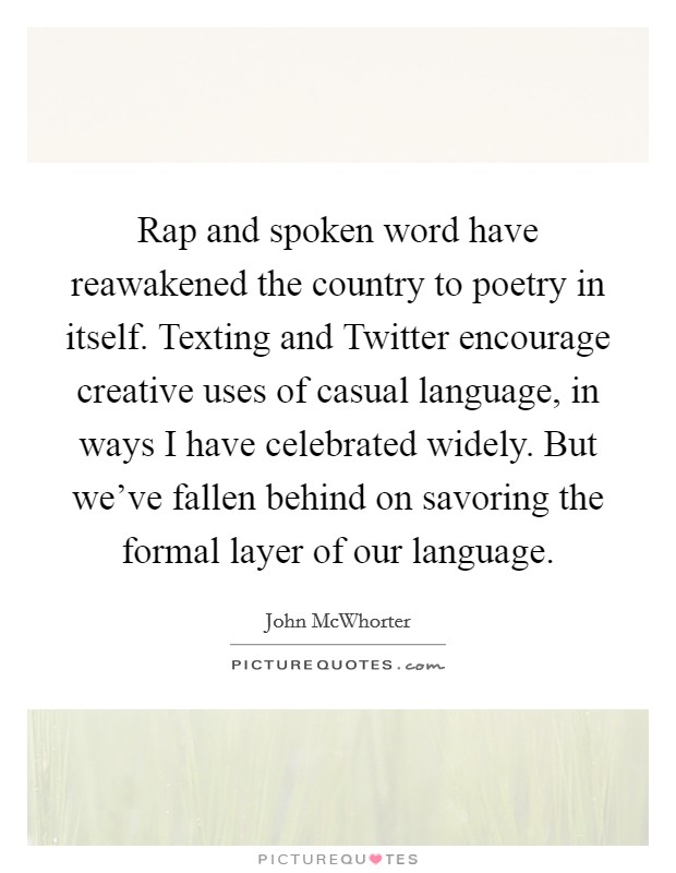 Rap and spoken word have reawakened the country to poetry in itself. Texting and Twitter encourage creative uses of casual language, in ways I have celebrated widely. But we've fallen behind on savoring the formal layer of our language. Picture Quote #1