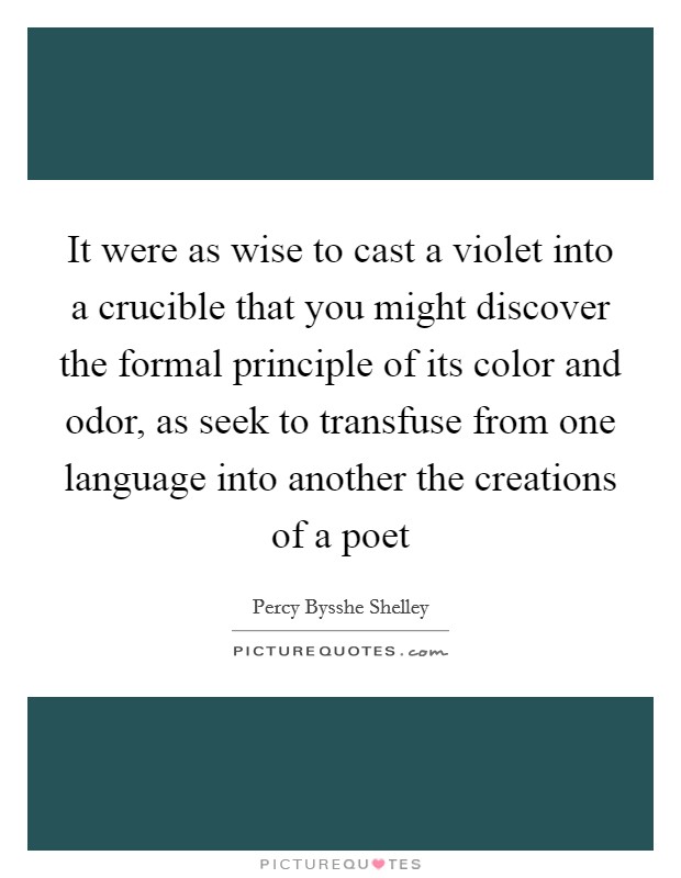 It were as wise to cast a violet into a crucible that you might discover the formal principle of its color and odor, as seek to transfuse from one language into another the creations of a poet Picture Quote #1