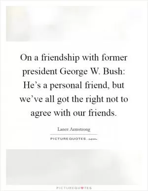 On a friendship with former president George W. Bush: He’s a personal friend, but we’ve all got the right not to agree with our friends Picture Quote #1