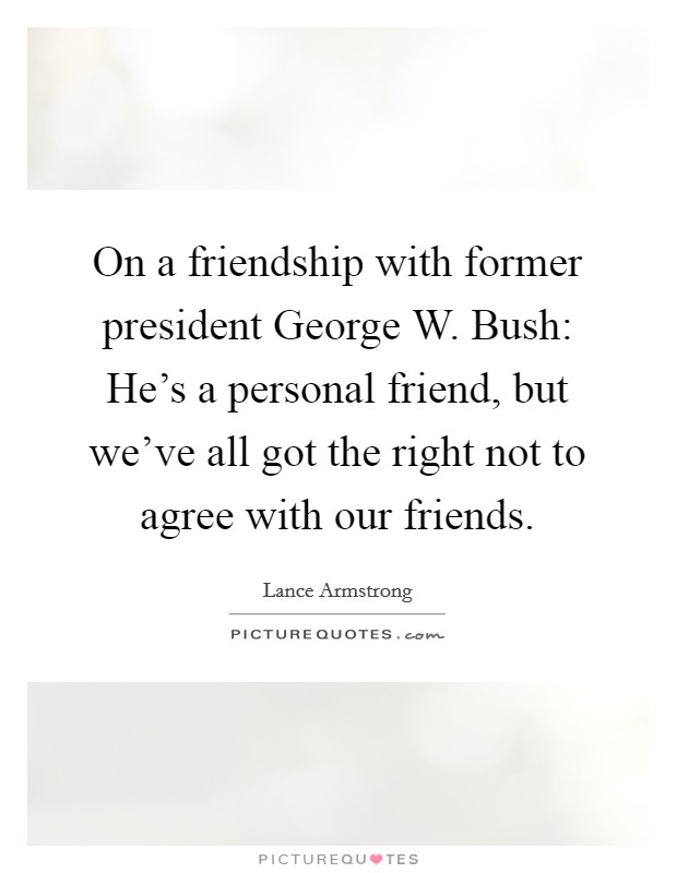 On a friendship with former president George W. Bush: He's a personal friend, but we've all got the right not to agree with our friends. Picture Quote #1