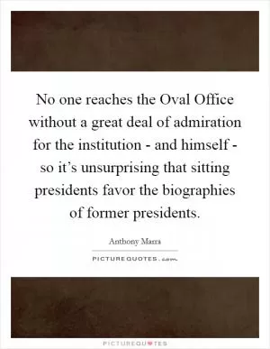 No one reaches the Oval Office without a great deal of admiration for the institution - and himself - so it’s unsurprising that sitting presidents favor the biographies of former presidents Picture Quote #1