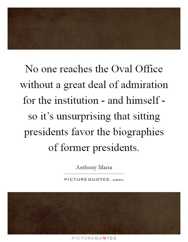 No one reaches the Oval Office without a great deal of admiration for the institution - and himself - so it's unsurprising that sitting presidents favor the biographies of former presidents. Picture Quote #1