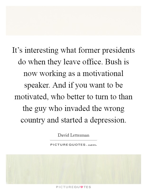It's interesting what former presidents do when they leave office. Bush is now working as a motivational speaker. And if you want to be motivated, who better to turn to than the guy who invaded the wrong country and started a depression. Picture Quote #1